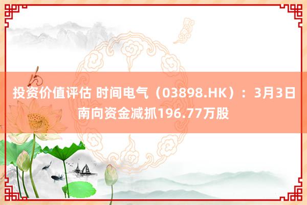 投资价值评估 时间电气（03898.HK）：3月3日南向资金减抓196.77万股