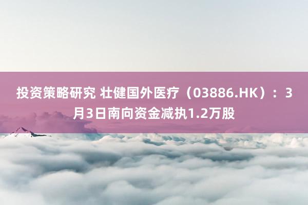 投资策略研究 壮健国外医疗（03886.HK）：3月3日南向资金减执1.2万股