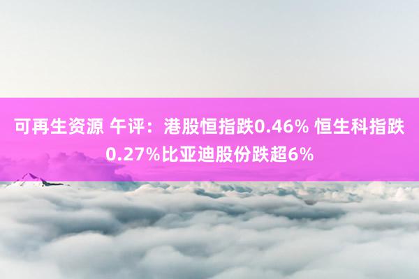 可再生资源 午评：港股恒指跌0.46% 恒生科指跌0.27%比亚迪股份跌超6%