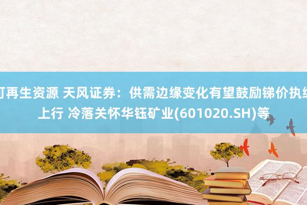 可再生资源 天风证券：供需边缘变化有望鼓励锑价执续上行 冷落关怀华钰矿业(601020.SH)等