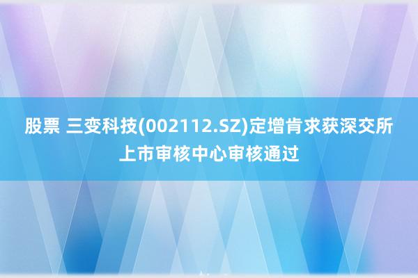 股票 三变科技(002112.SZ)定增肯求获深交所上市审核中心审核通过