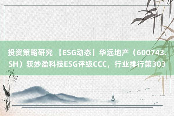 投资策略研究 【ESG动态】华远地产（600743.SH）获妙盈科技ESG评级CCC，行业排行第303