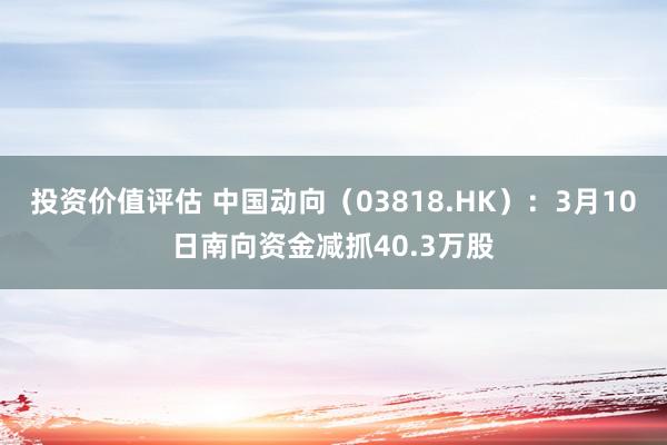 投资价值评估 中国动向（03818.HK）：3月10日南向资金减抓40.3万股