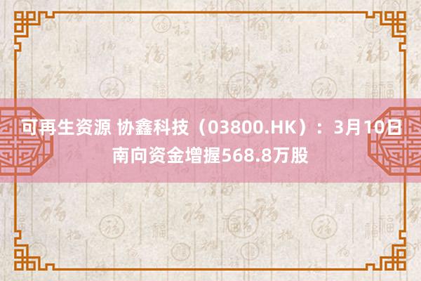 可再生资源 协鑫科技（03800.HK）：3月10日南向资金增握568.8万股