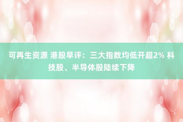 可再生资源 港股早评：三大指数均低开超2% 科技股、半导体股陆续下降