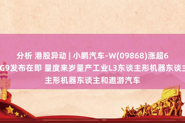 分析 港股异动 | 小鹏汽车-W(09868)涨超6% 新款G6及G9发布在即 量度来岁量产工业L3