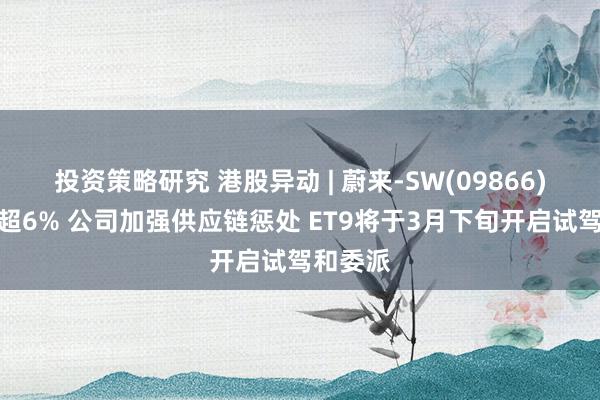 投资策略研究 港股异动 | 蔚来-SW(09866)早盘涨超6% 公司加强供应链惩处 ET9将于3月下旬开启试驾和委派