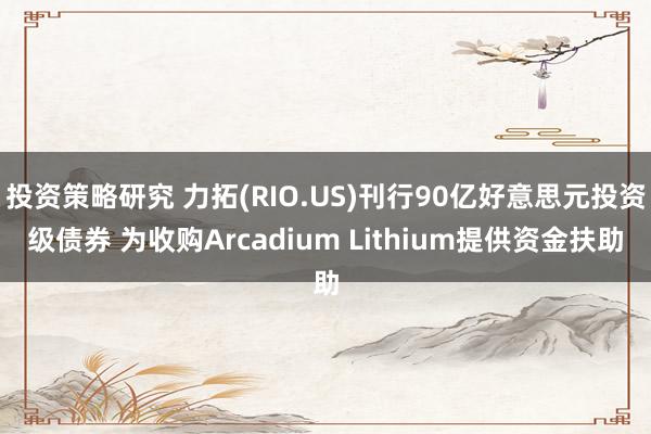 投资策略研究 力拓(RIO.US)刊行90亿好意思元投资级债券 为收购Arcadium Lithiu