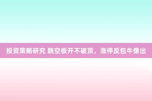 投资策略研究 跳空板开不破顶，涨停反包牛像出