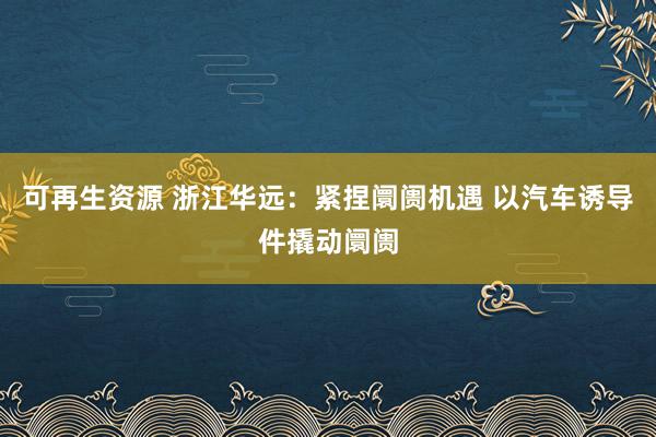 可再生资源 浙江华远：紧捏阛阓机遇 以汽车诱导件撬动阛阓