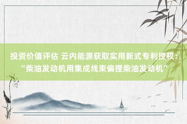 投资价值评估 云内能源获取实用新式专利授权：“柴油发动机用集成线束偏捏柴油发动机”