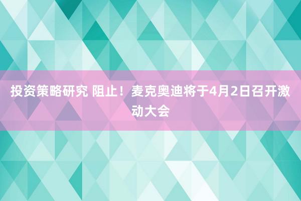 投资策略研究 阻止！麦克奥迪将于4月2日召开激动大会