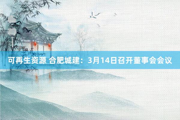 可再生资源 合肥城建：3月14日召开董事会会议