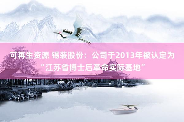 可再生资源 锡装股份：公司于2013年被认定为“江苏省博士后革命实际基地”