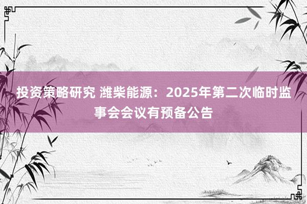 投资策略研究 潍柴能源：2025年第二次临时监事会会议有预备公告