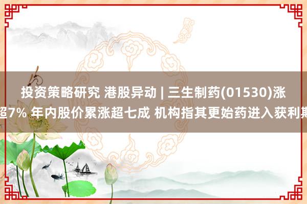 投资策略研究 港股异动 | 三生制药(01530)涨超7% 年内股价累涨超七成 机构指其更始药进入获利期