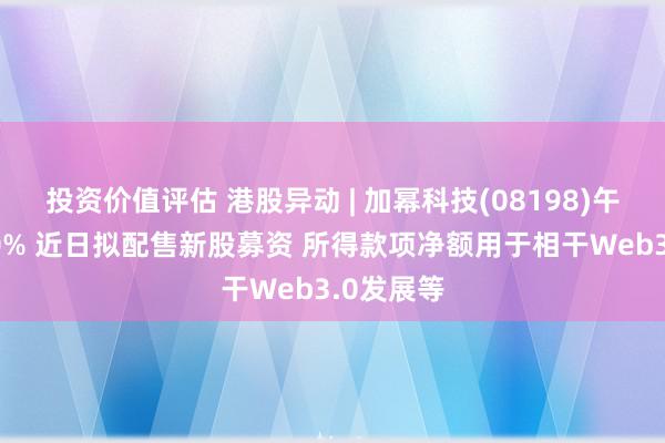 投资价值评估 港股异动 | 加幂科技(08198)午前涨超20% 近日拟配售新股募资 所得款项净额用